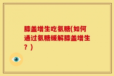 膝盖增生吃氨糖(如何通过氨糖缓解膝盖增生？)