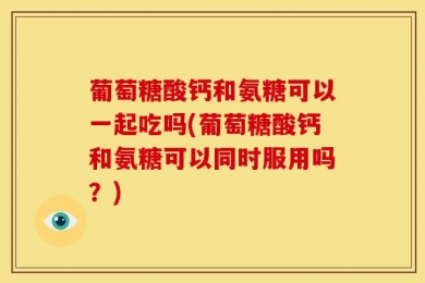 葡萄糖酸钙和氨糖可以一起吃吗(葡萄糖酸钙和氨糖可以同时服用吗？)