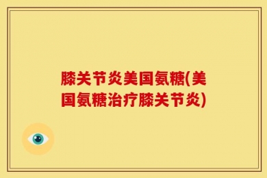 膝关节炎美国氨糖(美国氨糖治疗膝关节炎)