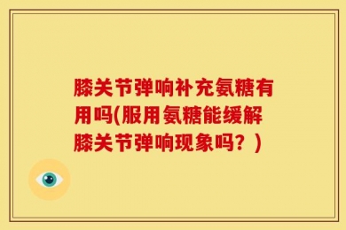 膝关节弹响补充氨糖有用吗(服用氨糖能缓解膝关节弹响现象吗？)