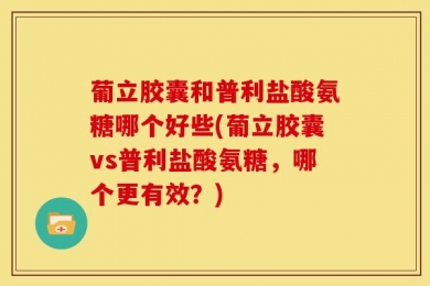 葡立胶囊和普利盐酸氨糖哪个好些(葡立胶囊vs普利盐酸氨糖，哪个更有效？)