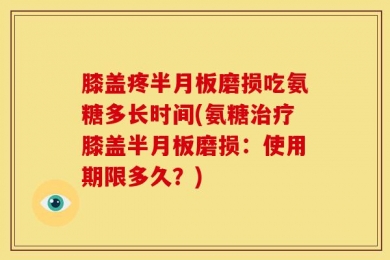 膝盖疼半月板磨损吃氨糖多长时间(氨糖治疗膝盖半月板磨损：使用期限多久？)