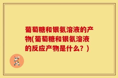 葡萄糖和银氨溶液的产物(葡萄糖和银氨溶液的反应产物是什么？)