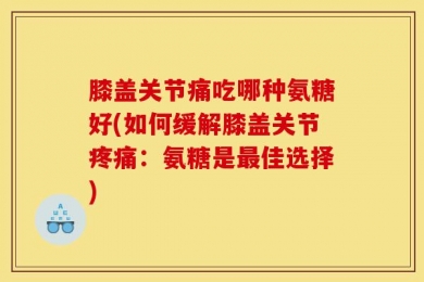 膝盖关节痛吃哪种氨糖好(如何缓解膝盖关节疼痛：氨糖是最佳选择)