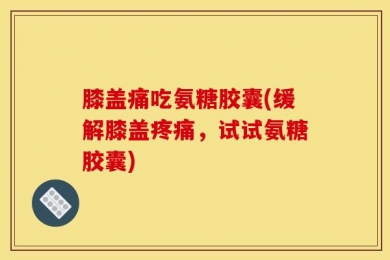 膝盖痛吃氨糖胶囊(缓解膝盖疼痛，试试氨糖胶囊)