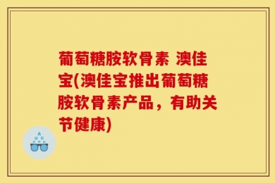 葡萄糖胺软骨素 澳佳宝(澳佳宝推出葡萄糖胺软骨素产品，有助关节健康)