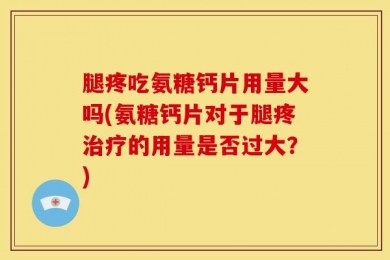 腿疼吃氨糖钙片用量大吗(氨糖钙片对于腿疼治疗的用量是否过大？)