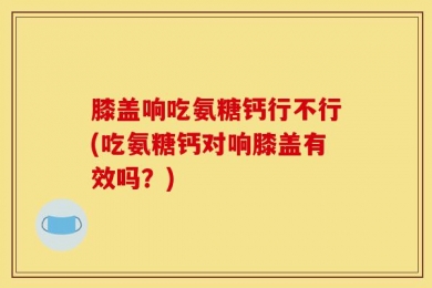 膝盖响吃氨糖钙行不行(吃氨糖钙对响膝盖有效吗？)