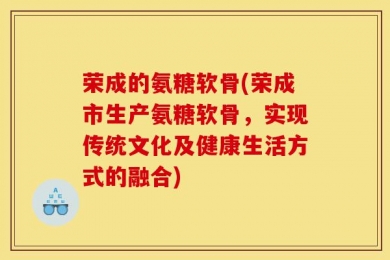 荣成的氨糖软骨(荣成市生产氨糖软骨，实现传统文化及健康生活方式的融合)