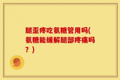 腿歪疼吃氨糖管用吗(氨糖能缓解腿部疼痛吗？)