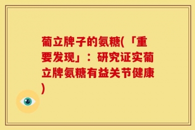 葡立牌子的氨糖(「重要发现」：研究证实葡立牌氨糖有益关节健康)