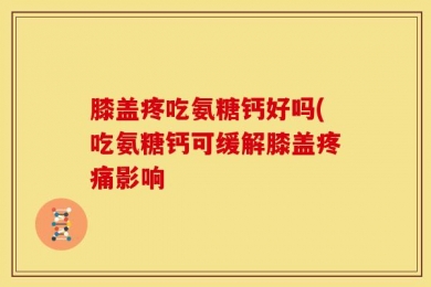 膝盖疼吃氨糖钙好吗(吃氨糖钙可缓解膝盖疼痛影响