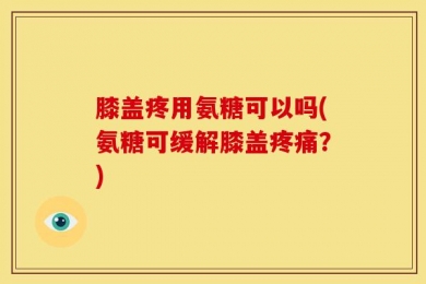 膝盖疼用氨糖可以吗(氨糖可缓解膝盖疼痛？)