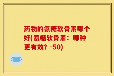 药物的氨糖软骨素哪个好(氨糖软骨素：哪种更有效？-50)