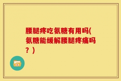 腰腿疼吃氨糖有用吗(氨糖能缓解腰腿疼痛吗？)