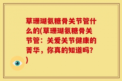 草珊瑚氨糖骨关节管什么的(草珊瑚氨糖骨关节管：关爱关节健康的菁华，你真的知道吗？)