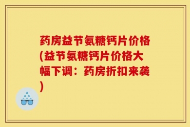 药房益节氨糖钙片价格(益节氨糖钙片价格大幅下调：药房折扣来袭)