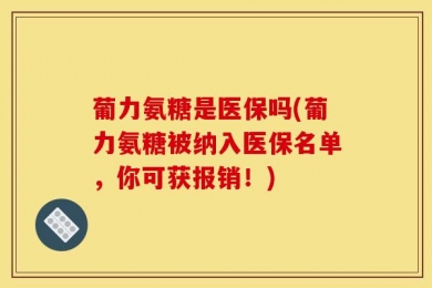葡力氨糖是医保吗(葡力氨糖被纳入医保名单，你可获报销！)
