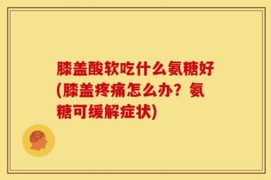 膝盖酸软吃什么氨糖好(膝盖疼痛怎么办？氨糖可缓解症状)