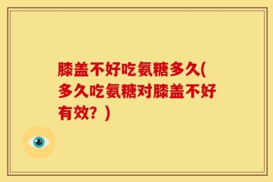膝盖不好吃氨糖多久(多久吃氨糖对膝盖不好有效？)