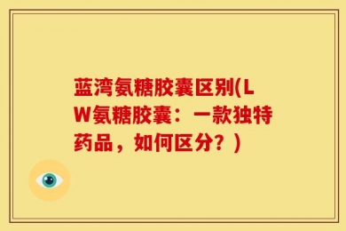 蓝湾氨糖胶囊区别(LW氨糖胶囊：一款独特药品，如何区分？)