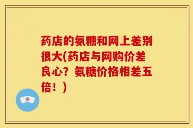 药店的氨糖和网上差别很大(药店与网购价差良心？氨糖价格相差五倍！)