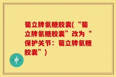 葡立牌氨糖胶囊(“葡立牌氨糖胶囊”改为“保护关节：葡立牌氨糖胶囊”)