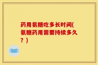 药用氨糖吃多长时间(氨糖药用需要持续多久？)