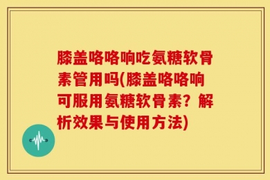膝盖咯咯响吃氨糖软骨素管用吗(膝盖咯咯响可服用氨糖软骨素？解析效果与使用方法)