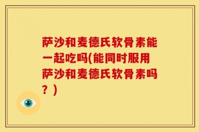 萨沙和麦德氏软骨素能一起吃吗(能同时服用萨沙和麦德氏软骨素吗？)