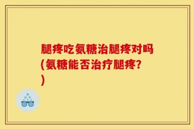 腿疼吃氨糖治腿疼对吗(氨糖能否治疗腿疼？)