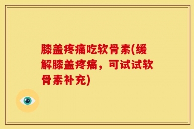 膝盖疼痛吃软骨素(缓解膝盖疼痛，可试试软骨素补充)