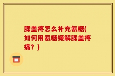 膝盖疼怎么补充氨糖(如何用氨糖缓解膝盖疼痛？)