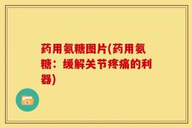 药用氨糖图片(药用氨糖：缓解关节疼痛的利器)