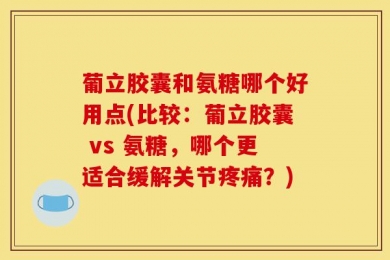 葡立胶囊和氨糖哪个好用点(比较：葡立胶囊 vs 氨糖，哪个更适合缓解关节疼痛？)