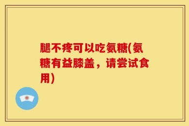 腿不疼可以吃氨糖(氨糖有益膝盖，请尝试食用)