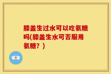 膝盖生过水可以吃氨糖吗(膝盖生水可否服用氨糖？)