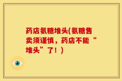 药店氨糖堆头(氨糖售卖须谨慎，药店不能“堆头”了！)