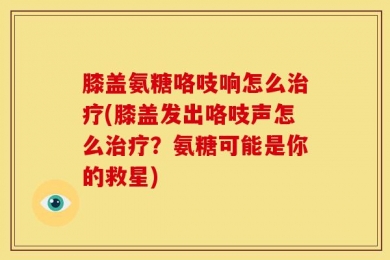 膝盖氨糖咯吱响怎么治疗(膝盖发出咯吱声怎么治疗？氨糖可能是你的救星)