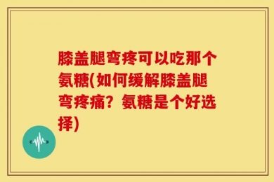 膝盖腿弯疼可以吃那个氨糖(如何缓解膝盖腿弯疼痛？氨糖是个好选择)