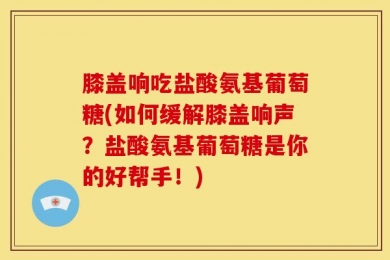 膝盖响吃盐酸氨基葡萄糖(如何缓解膝盖响声？盐酸氨基葡萄糖是你的好帮手！)