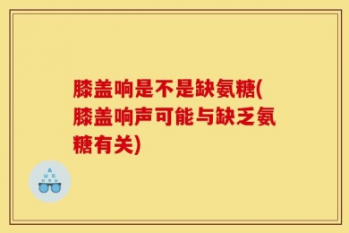 膝盖响是不是缺氨糖(膝盖响声可能与缺乏氨糖有关)