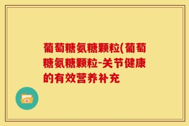 葡萄糖氨糖颗粒(葡萄糖氨糖颗粒-关节健康的有效营养补充