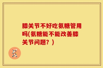 膝关节不好吃氨糖管用吗(氨糖能不能改善膝关节问题？)