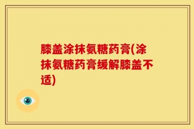 膝盖涂抹氨糖药膏(涂抹氨糖药膏缓解膝盖不适)