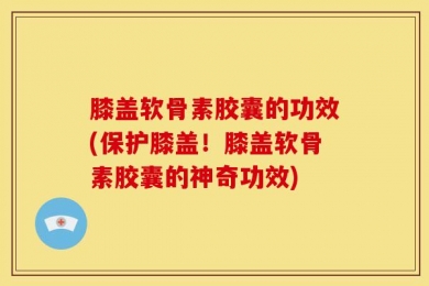 膝盖软骨素胶囊的功效(保护膝盖！膝盖软骨素胶囊的神奇功效)
