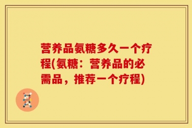 营养品氨糖多久一个疗程(氨糖：营养品的必需品，推荐一个疗程)