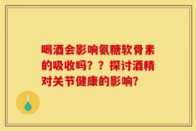 喝酒会影响氨糖软骨素的吸收吗？？探讨酒精对关节健康的影响？