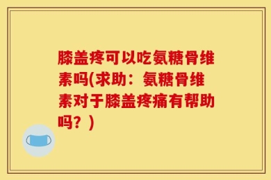 膝盖疼可以吃氨糖骨维素吗(求助：氨糖骨维素对于膝盖疼痛有帮助吗？)