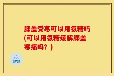 膝盖受寒可以用氨糖吗(可以用氨糖缓解膝盖寒痛吗？)